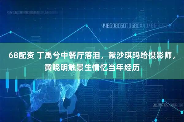 68配资 丁禹兮中餐厅落泪，献沙琪玛给摄影师，黄晓明触景生情忆当年经历
