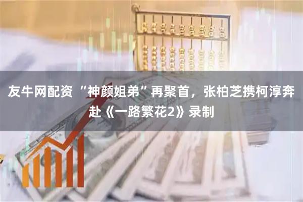 友牛网配资 “神颜姐弟”再聚首，张柏芝携柯淳奔赴《一路繁花2》录制