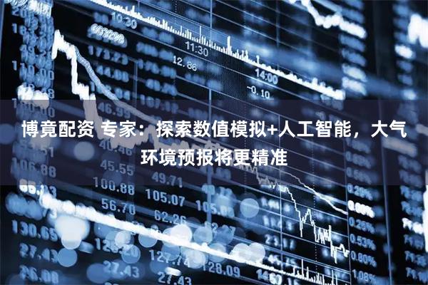 博竟配资 专家：探索数值模拟+人工智能，大气环境预报将更精准
