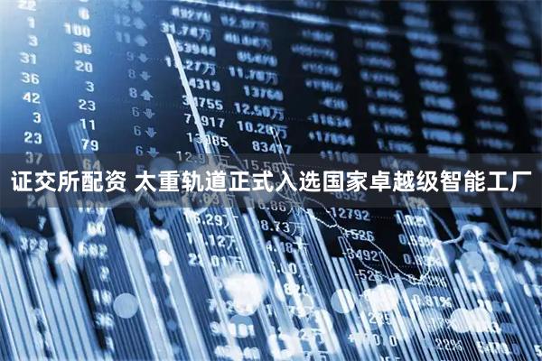 证交所配资 太重轨道正式入选国家卓越级智能工厂