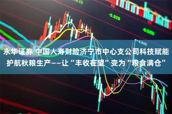 永华证券 中国人寿财险济宁市中心支公司科技赋能护航秋粮生产——让“丰收在望”变为“粮食满仓”