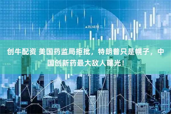 创牛配资 美国药监局拒批，特朗普只是幌子，中国创新药最大敌人曝光！