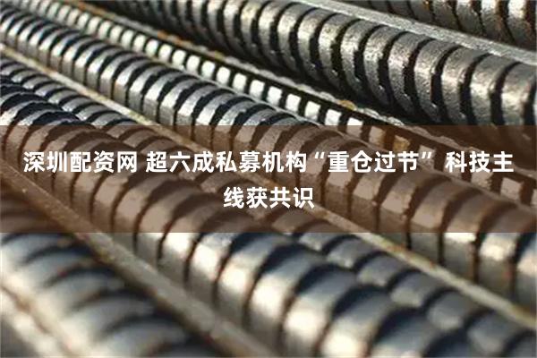 深圳配资网 超六成私募机构“重仓过节” 科技主线获共识