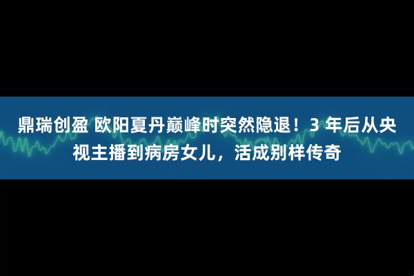 鼎瑞创盈 欧阳夏丹巅峰时突然隐退！3 年后从央视主播到病房女儿，活成别样传奇