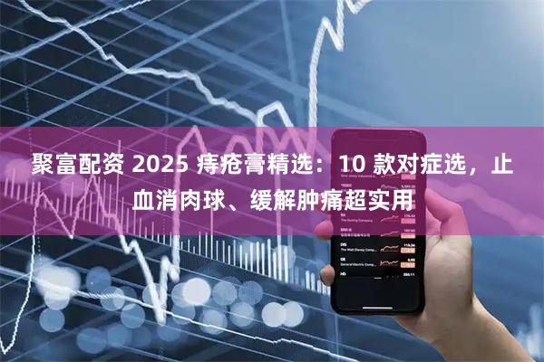 聚富配资 2025 痔疮膏精选：10 款对症选，止血消肉球、缓解肿痛超实用
