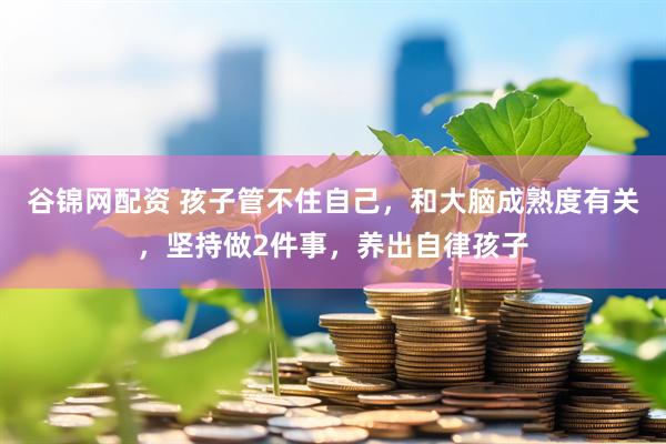 谷锦网配资 孩子管不住自己，和大脑成熟度有关，坚持做2件事，养出自律孩子