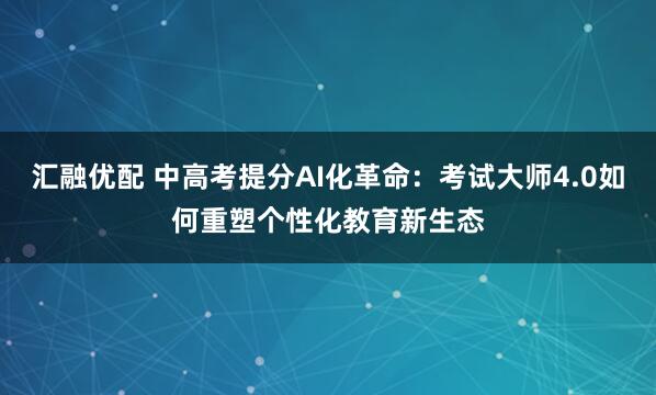 汇融优配 中高考提分AI化革命：考试大师4.0如何重塑个性化教育新生态
