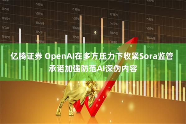 亿腾证券 OpenAI在多方压力下收紧Sora监管 承诺加强防范AI深伪内容