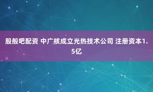 股般吧配资 中广核成立光热技术公司 注册资本1.5亿