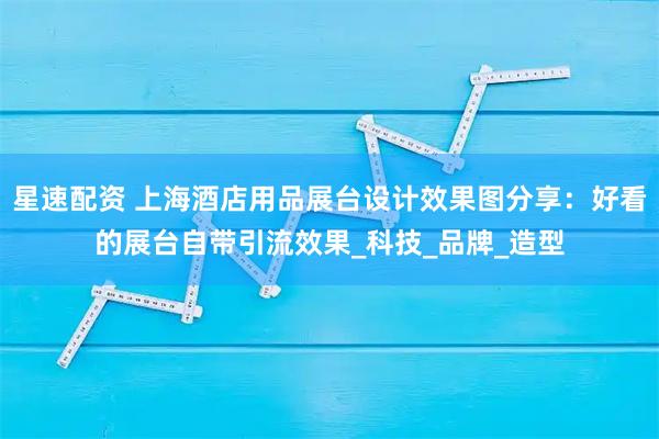 星速配资 上海酒店用品展台设计效果图分享：好看的展台自带引流效果_科技_品牌_造型