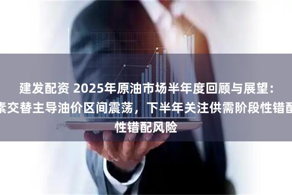 建发配资 2025年原油市场半年度回顾与展望：多因素交替主导油价区间震荡，下半年关注供需阶段性错配风险