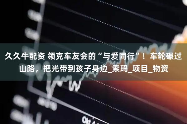 久久牛配资 领克车友会的“与爱同行”！车轮碾过山路，把光带到孩子身边_索玛_项目_物资