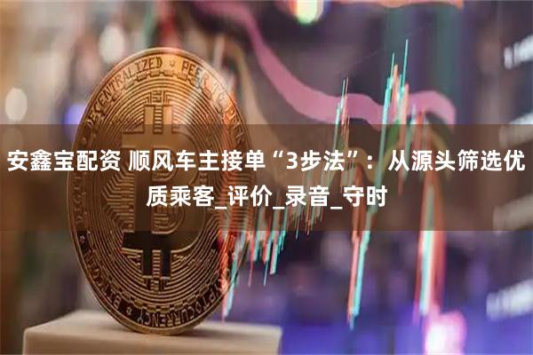 安鑫宝配资 顺风车主接单“3步法”：从源头筛选优质乘客_评价_录音_守时