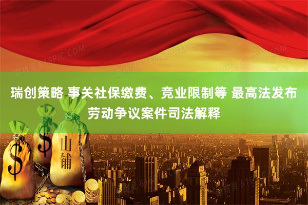 瑞创策略 事关社保缴费、竞业限制等 最高法发布劳动争议案件司法解释