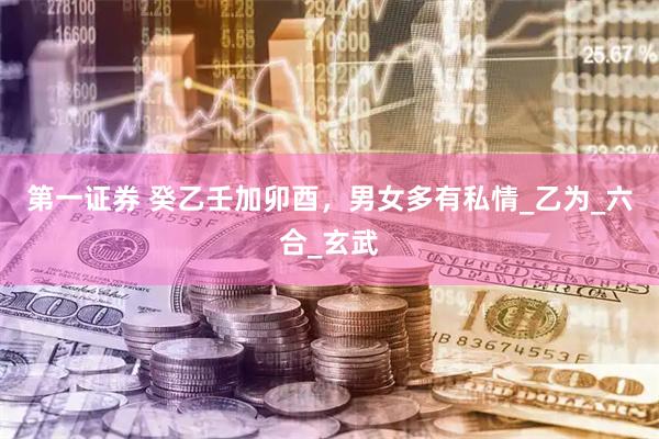 第一证券 癸乙壬加卯酉，男女多有私情_乙为_六合_玄武