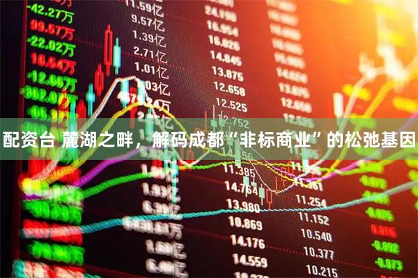配资台 麓湖之畔，解码成都“非标商业”的松弛基因