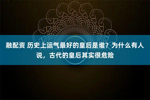 融配资 历史上运气最好的皇后是谁？为什么有人说，古代的皇后其实很危险