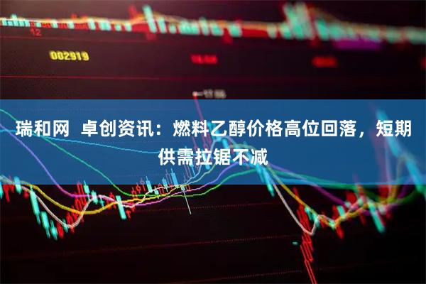 瑞和网  卓创资讯：燃料乙醇价格高位回落，短期供需拉锯不减