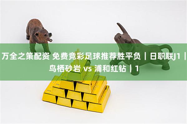 万全之策配资 免费竞彩足球推荐胜平负｜日职联J1｜鸟栖砂岩 vs 浦和红钻｜1