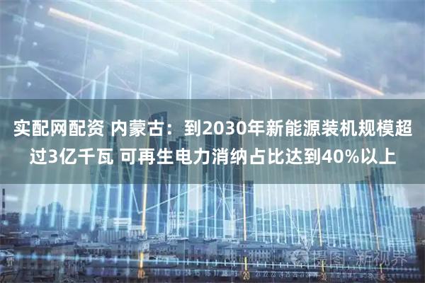 实配网配资 内蒙古：到2030年新能源装机规模超过3亿千瓦 可再生电力消纳占比达到40%以上