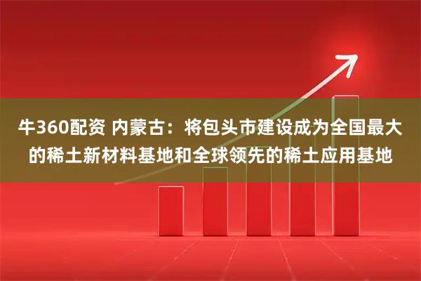 牛360配资 内蒙古：将包头市建设成为全国最大的稀土新材料基地和全球领先的稀土应用基地