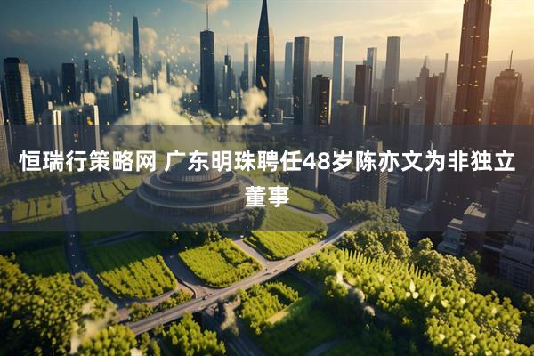 恒瑞行策略网 广东明珠聘任48岁陈亦文为非独立董事